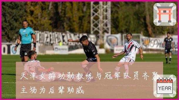 天津女排功勋教练与冠军队员齐聚主场为后辈助威