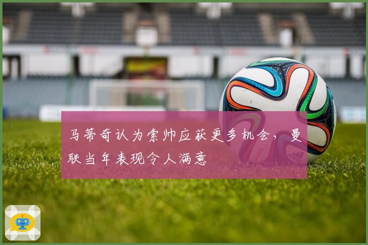 马蒂奇认为索帅应获更多机会，曼联当年表现令人满意