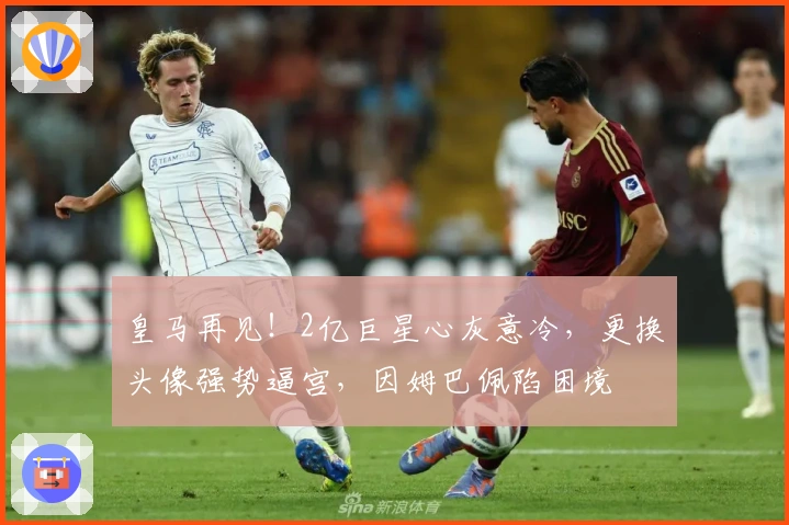 皇马再见！2亿巨星心灰意冷，更换头像强势逼宫，因姆巴佩陷困境
