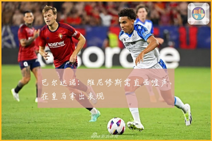 巴尔达诺：维尼修斯需直面嘘声，在皇马拿出表现