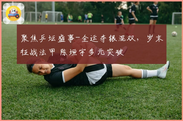 聚焦乒坛盛事-全运夺银混双，岁末征战法甲 陈垣宇多元突破