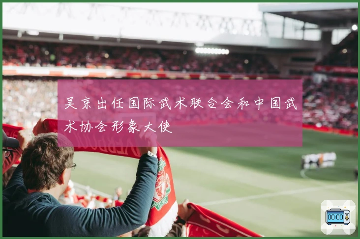 吴京出任国际武术联合会和中国武术协会形象大使