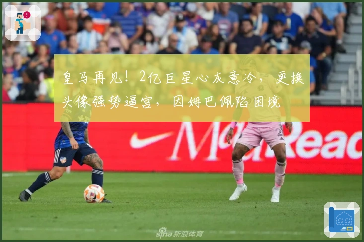 皇马再见！2亿巨星心灰意冷，更换头像强势逼宫，因姆巴佩陷困境