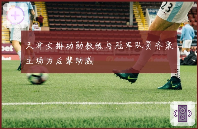 天津女排功勋教练与冠军队员齐聚主场为后辈助威