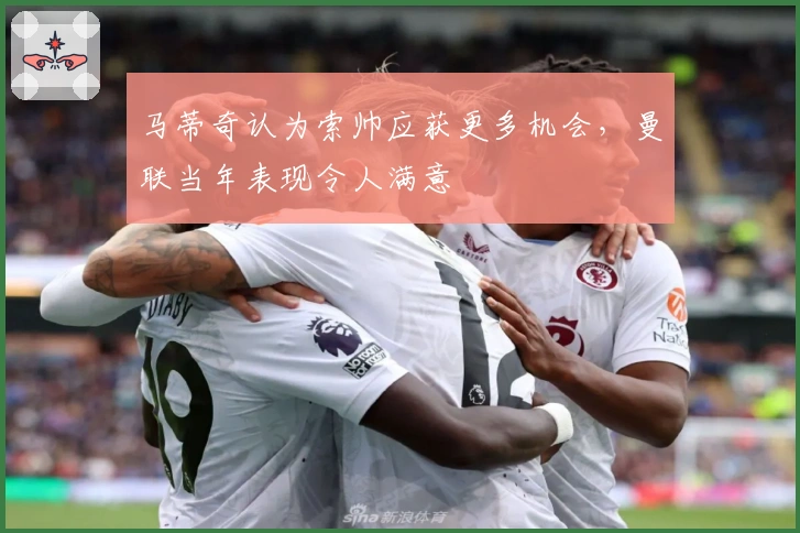 马蒂奇认为索帅应获更多机会，曼联当年表现令人满意